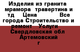 Изделия из гранита, мрамора, травертина и тд. › Цена ­ 1 000 - Все города Строительство и ремонт » Услуги   . Свердловская обл.,Артемовский г.